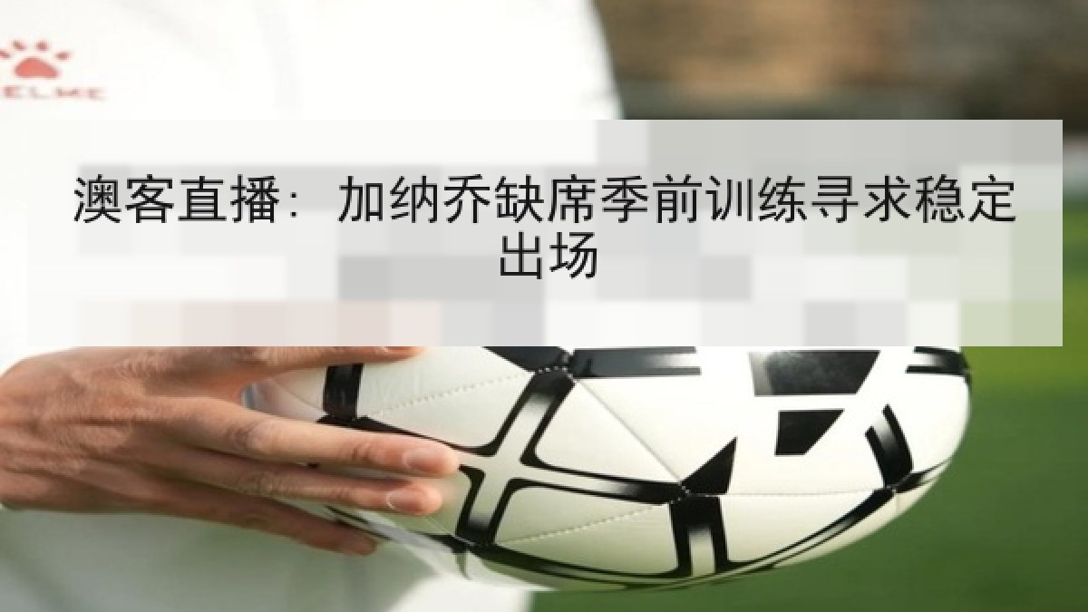 澳客直播: 加纳乔缺席季前训练寻求稳定出场