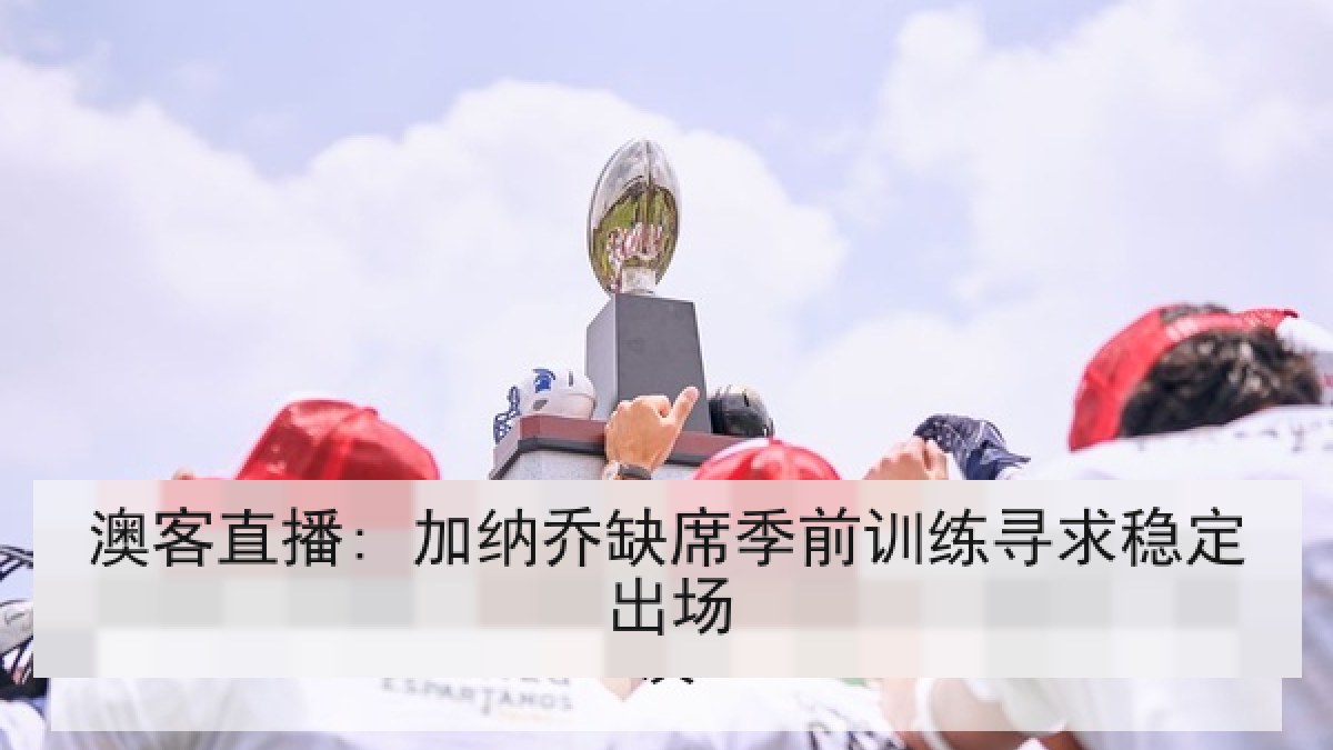 澳客直播: 加纳乔缺席季前训练寻求稳定出场