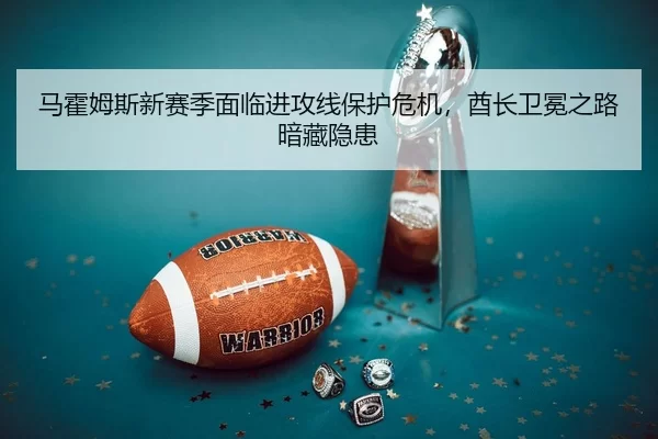马霍姆斯新赛季面临进攻线保护危机，酋长卫冕之路暗藏隐患