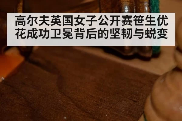 高尔夫英国女子公开赛笹生优花成功卫冕背后的坚韧与蜕变